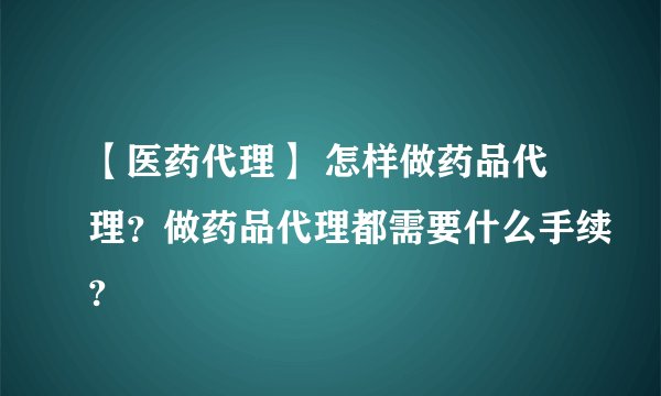 【医药代理】 怎样做药品代理?做药品代理都需要什么手续?