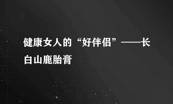 健康女人的“好伴侣”——长白山鹿胎膏