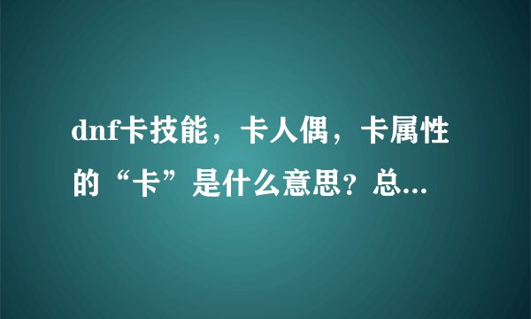 dnf卡技能，卡人偶，卡属性的“卡”是什么意思？总是看到有人说，不解…