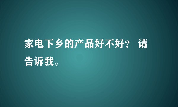 家电下乡的产品好不好? 请告诉我。