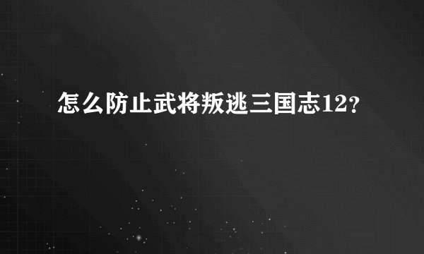 怎么防止武将叛逃三国志12？