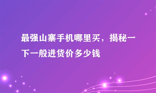 最强山寨手机哪里买，揭秘一下一般进货价多少钱
