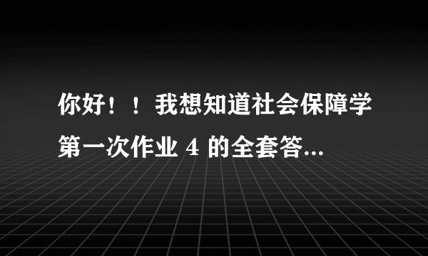 你好!!我想知道社会保障学第一次作业 4 的全套答案 !!是网上的!!!要有全套的最好!!!