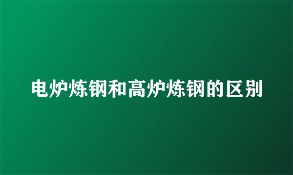电炉炼钢和高炉炼钢的区别