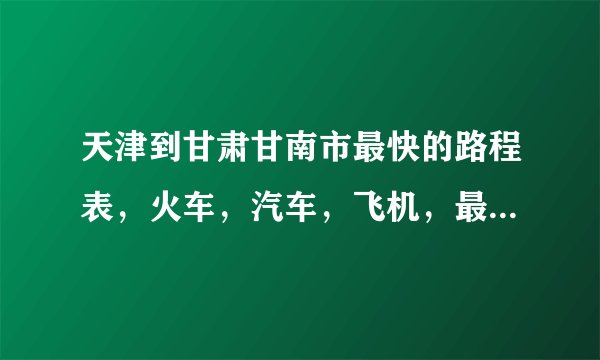 天津到甘肃甘南市最快的路程表，火车，汽车，飞机，最快最便捷的。