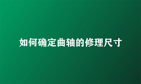 如何确定曲轴的修理尺寸