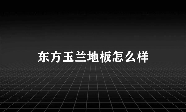 东方玉兰地板怎么样