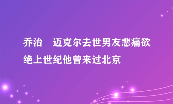 乔治・迈克尔去世男友悲痛欲绝上世纪他曾来过北京
