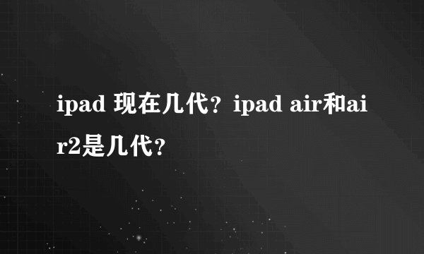 ipad 现在几代？ipad air和air2是几代？