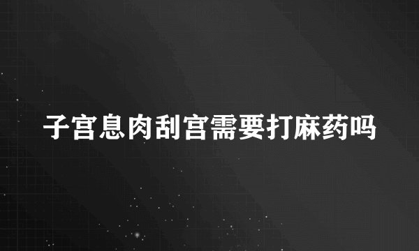子宫息肉刮宫需要打麻药吗