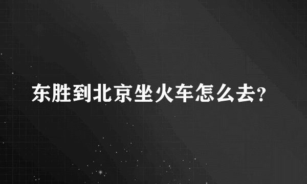 东胜到北京坐火车怎么去？
