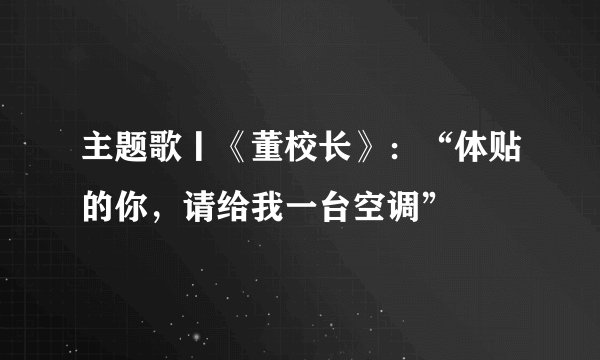 主题歌丨《董校长》：“体贴的你，请给我一台空调”
