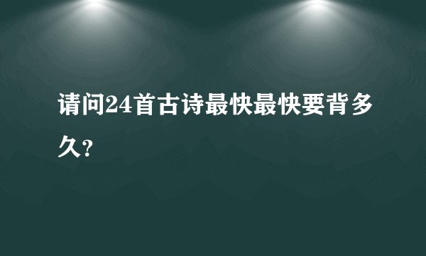 请问24首古诗最快最快要背多久？