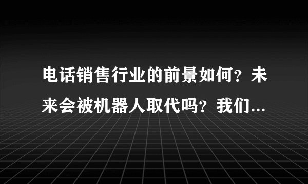 电话销售行业的前景如何？未来会被机器人取代吗？我们该何去何从？