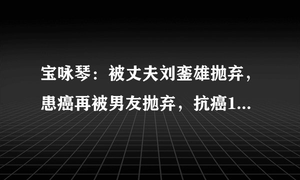 宝咏琴：被丈夫刘銮雄抛弃，患癌再被男友抛弃，抗癌11年不幸离世