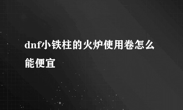 dnf小铁柱的火炉使用卷怎么能便宜