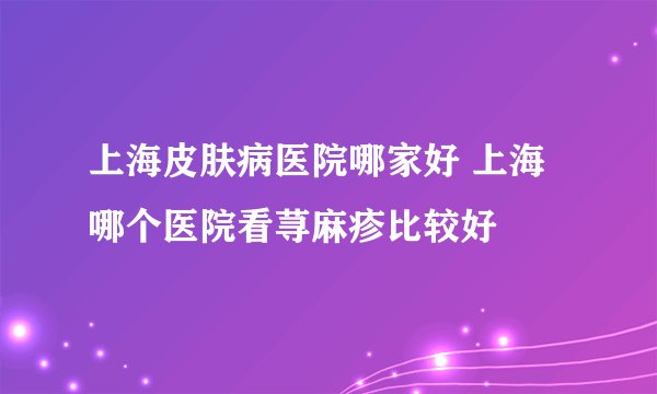 上海皮肤病医院哪家好 上海哪个医院看荨麻疹比较好