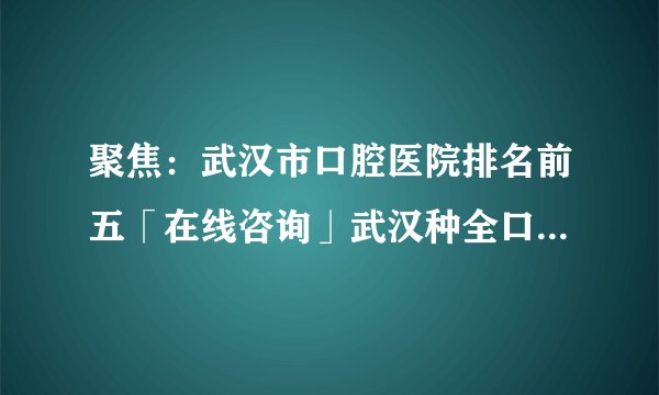 聚焦：武汉市口腔医院排名前五「在线咨询」武汉种全口牙需要多久