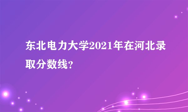 东北电力大学2021年在河北录取分数线？