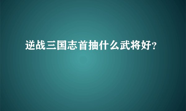 逆战三国志首抽什么武将好？