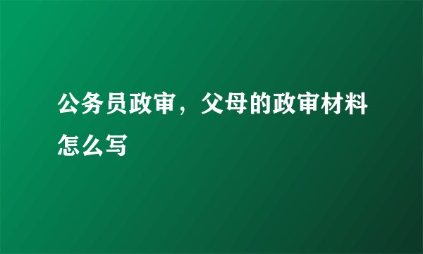 公务员政审,父母的政审材料怎么写