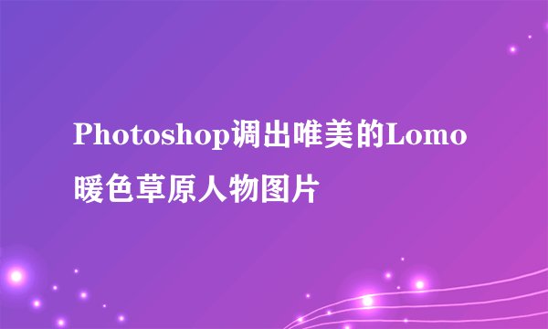 Photoshop调出唯美的Lomo暖色草原人物图片