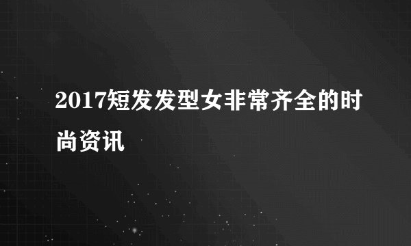 2017短发发型女非常齐全的时尚资讯