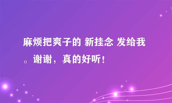 麻烦把爽子的 新挂念 发给我。谢谢，真的好听！