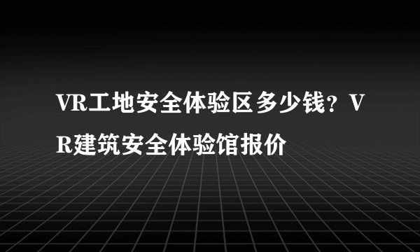 VR工地安全体验区多少钱？VR建筑安全体验馆报价