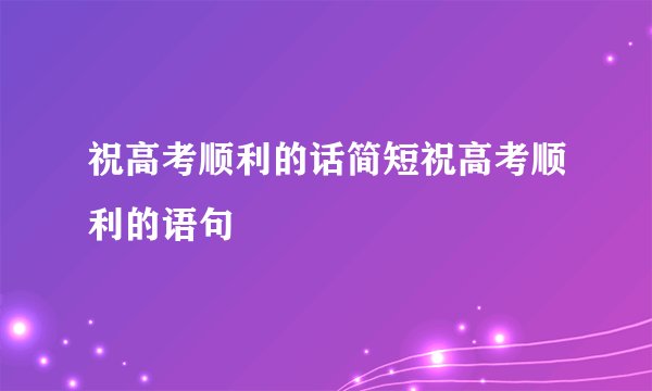 祝高考顺利的话简短祝高考顺利的语句