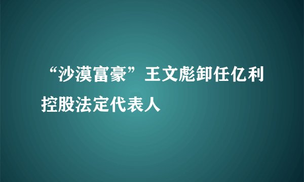 “沙漠富豪”王文彪卸任亿利控股法定代表人