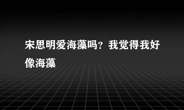 宋思明爱海藻吗？我觉得我好像海藻