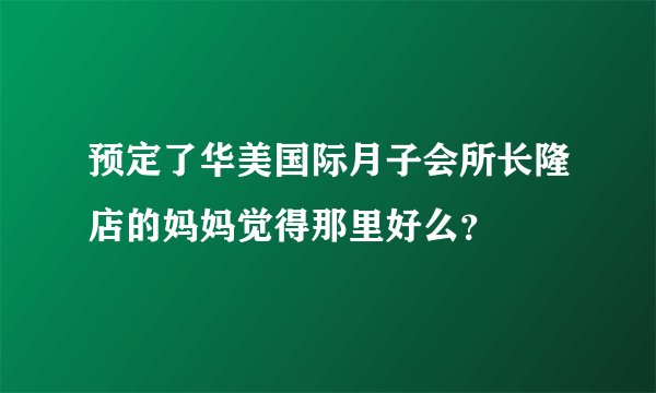 预定了华美国际月子会所长隆店的妈妈觉得那里好么?