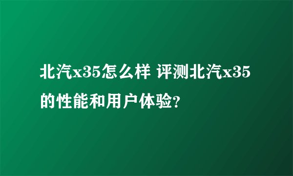 北汽x35怎么样 评测北汽x35的性能和用户体验？