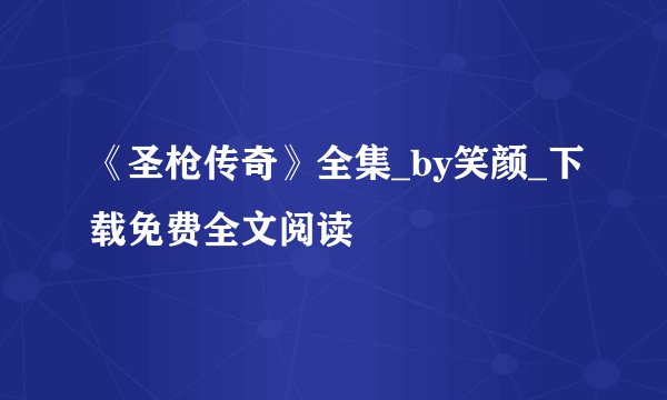 《圣枪传奇》全集_by笑颜_下载免费全文阅读