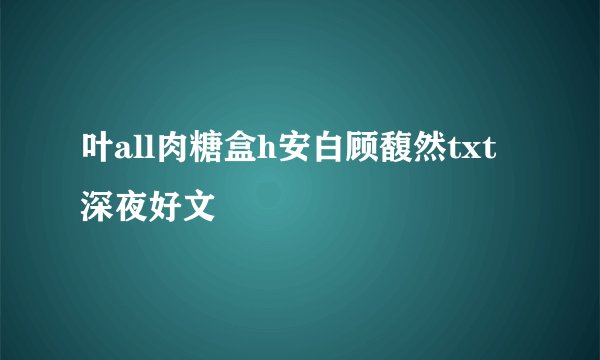 叶all肉糖盒h安白顾馥然txt深夜好文