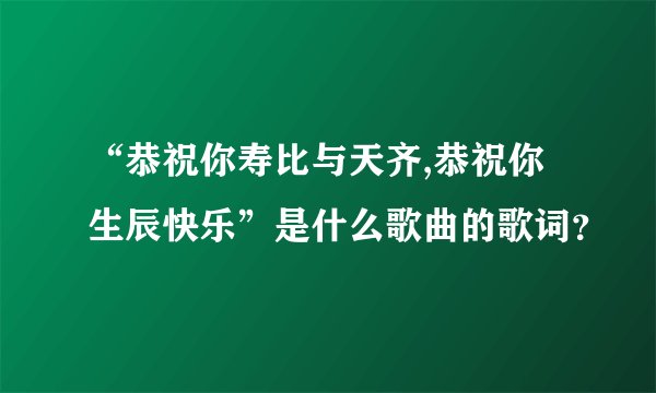 “恭祝你寿比与天齐,恭祝你生辰快乐”是什么歌曲的歌词?