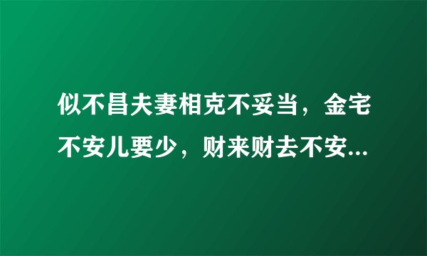 似不昌夫妻相克不妥当，金宅不安儿要少，财来财去不安康。啥意思？