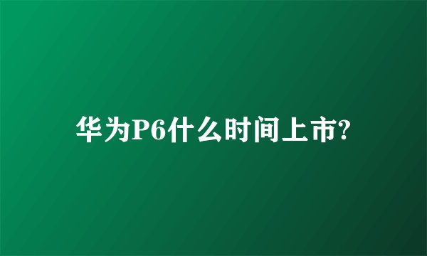 华为P6什么时间上市?