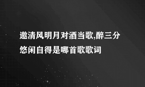 邀清风明月对酒当歌,醉三分悠闲自得是哪首歌歌词