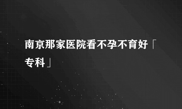 南京那家医院看不孕不育好「专科」