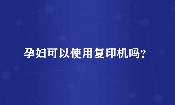 孕妇可以使用复印机吗？