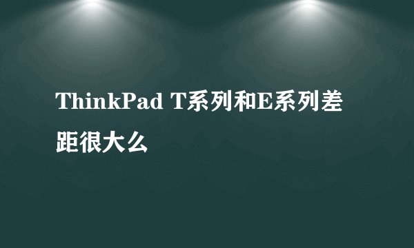 ThinkPad T系列和E系列差距很大么