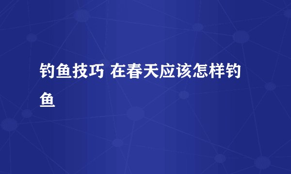 钓鱼技巧 在春天应该怎样钓鱼