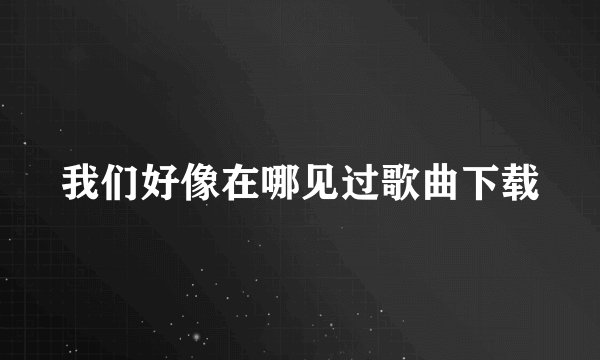 我们好像在哪见过歌曲下载