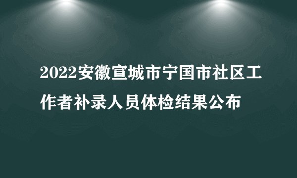 2022安徽宣城市宁国市社区工作者补录人员体检结果公布