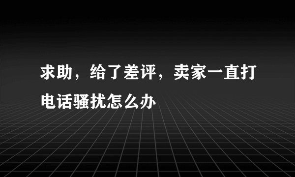 求助，给了差评，卖家一直打电话骚扰怎么办