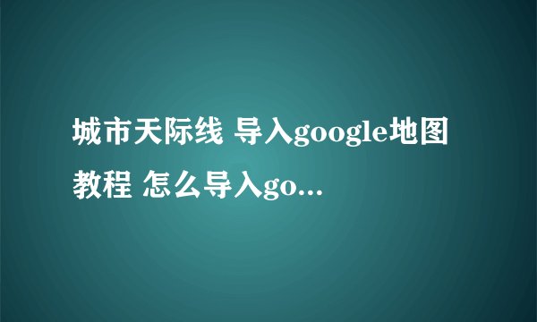 城市天际线 导入google地图教程 怎么导入google地图