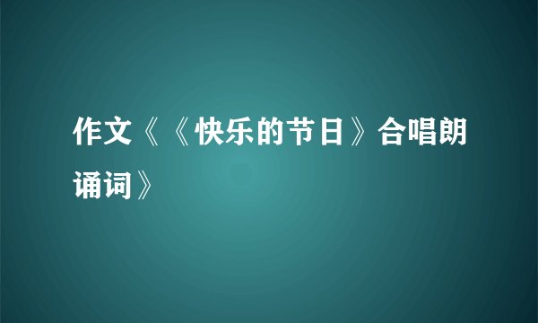 作文《《快乐的节日》合唱朗诵词》