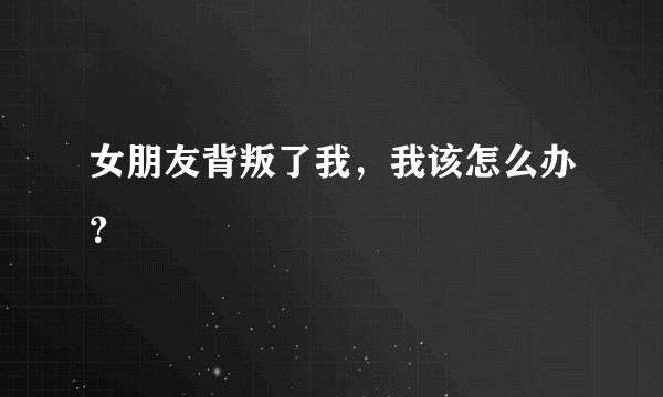 女朋友背叛了我，我该怎么办？